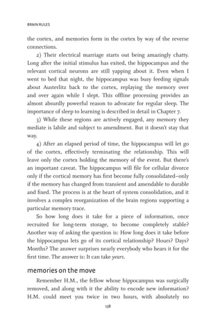 BRAIN RULES
138
the cortex, and memories form in the cortex by way of the reverse
connections.
2) Their electrical marriage starts out being amazingly chatty.
Long after the initial stimulus has exited, the hippocampus and the
relevant cortical neurons are still yapping about it. Even when I
went to bed that night, the hippocampus was busy feeding signals
about Austerlitz back to the cortex, replaying the memory over
and over again while I slept. This offline processing provides an
almost absurdly powerful reason to advocate for regular sleep. The
importance of sleep to learning is described in detail in Chapter 7.
3) While these regions are actively engaged, any memory they
mediate is labile and subject to amendment. But it doesn’t stay that
way.
4) After an elapsed period of time, the hippocampus will let go
of the cortex, effectively terminating the relationship. This will
leave only the cortex holding the memory of the event. But there’s
an important caveat. The hippocampus will file for cellular divorce
only if the cortical memory has first become fully consolidated–only
if the memory has changed from transient and amendable to durable
and fixed. The process is at the heart of system consolidation, and it
involves a complex reorganization of the brain regions supporting a
particular memory trace.
So how long does it take for a piece of information, once
recruited for long-term storage, to become completely stable?
Another way of asking the question is: How long does it take before
the hippocampus lets go of its cortical relationship? Hours? Days?
Months? The answer surprises nearly everybody who hears it for the
first time. The answer is: It can take years.
memories on the move
Remember H.M., the fellow whose hippocampus was surgically
removed, and along with it the ability to encode new information?
H.M. could meet you twice in two hours, with absolutely no
 