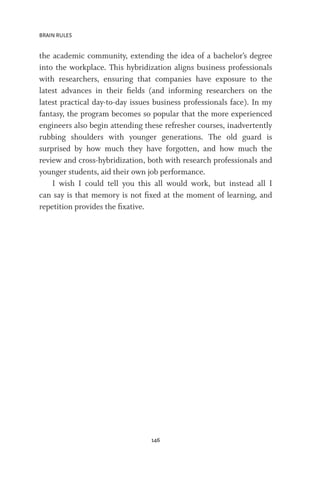 BRAIN RULES
146
the academic community, extending the idea of a bachelor’s degree
into the workplace. This hybridization aligns business professionals
with researchers, ensuring that companies have exposure to the
latest advances in their fields (and informing researchers on the
latest practical day-to-day issues business professionals face). In my
fantasy, the program becomes so popular that the more experienced
engineers also begin attending these refresher courses, inadvertently
rubbing shoulders with younger generations. The old guard is
surprised by how much they have forgotten, and how much the
review and cross-hybridization, both with research professionals and
younger students, aid their own job performance.
I wish I could tell you this all would work, but instead all I
can say is that memory is not fixed at the moment of learning, and
repetition provides the fixative.
 