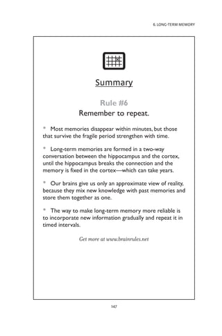 6. LONG-TERM MEMORY
147
Summary
Rule #6
Remember to repeat.
Most memories disappear within minutes, but those
•
•
that survive the fragile period strengthen with time.
Long-term memories are formed in a two-way
•
•
conversation between the hippocampus and the cortex,
until the hippocampus breaks the connection and the
memory is fixed in the cortex—which can take years.
Our brains give us only an approximate view of reality,
•
•
because they mix new knowledge with past memories and
store them together as one.
The way to make long-term memory more reliable is
•
•
to incorporate new information gradually and repeat it in
timed intervals.
Get more at www.brainrules.net
 