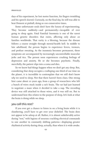 BRAIN RULES
152
days of his experiment, he lost motor function, his fingers trembling
and his speech slurred. Curiously, on the final day, he still was able to
beat Dement at pinball, doing so 100 consecutive times.
Some unfortunate souls don’t have the luxury of experimenting.
They become suddenly—and permanently—incapable of ever
going to sleep again. Fatal Familial Insomnia is one of the rarest
human genetic disorders that exists, affecting only about 20
families worldwide. That rarity is a blessing, because the disease
follows a course straight through mental-health hell. In middle to
late adulthood, the person begins to experience fevers, tremors,
and profuse sweating. As the insomnia becomes permanent, these
symptoms are accompanied by increasingly uncontrollable muscular
jerks and tics. The person soon experiences crushing feelings of
depression and anxiety. He or she becomes psychotic. Finally,
mercifully, the patient slips into a coma and dies.
So we know bad things happen when we don’t get any sleep. But,
considering that sleep occupies a walloping one-third of our time on
the planet, it is incredible to contemplate that we still don’t know
why we need to sleep. Not that there haven’t been clues. One strong
hint came about 10 years ago, from a group of researchers who left
a bunch of wires stuck inside a rat’s brain. The rat had just learned
to negotiate a maze when it decided to take a nap. The recording
device was still attached to those wires, and it was still on. But to
understand how this relates to the purpose of sleep, let’s look at what
the brain is doing while we sleep.
you call this rest?
If you ever get a chance to listen in on a living brain while it is
slumbering, you’ll have to get over your disbelief. The brain does
not appear to be asleep at all. Rather, it is almost unbelievably active
during “rest,” with legions of neurons crackling electrical commands
to one another in constantly shifting patterns—displaying greater
rhythmical activity during sleep, actually, than when it is wide awake.
 