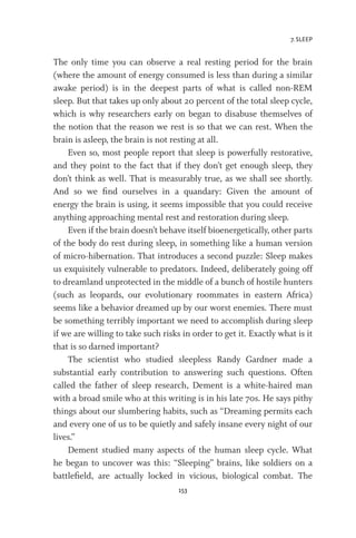 7. SLEEP
153
The only time you can observe a real resting period for the brain
(where the amount of energy consumed is less than during a similar
awake period) is in the deepest parts of what is called non-REM
sleep. But that takes up only about 20 percent of the total sleep cycle,
which is why researchers early on began to disabuse themselves of
the notion that the reason we rest is so that we can rest. When the
brain is asleep, the brain is not resting at all.
Even so, most people report that sleep is powerfully restorative,
and they point to the fact that if they don’t get enough sleep, they
don’t think as well. That is measurably true, as we shall see shortly.
And so we find ourselves in a quandary: Given the amount of
energy the brain is using, it seems impossible that you could receive
anything approaching mental rest and restoration during sleep.
Even if the brain doesn’t behave itself bioenergetically, other parts
of the body do rest during sleep, in something like a human version
of micro-hibernation. That introduces a second puzzle: Sleep makes
us exquisitely vulnerable to predators. Indeed, deliberately going off
to dreamland unprotected in the middle of a bunch of hostile hunters
(such as leopards, our evolutionary roommates in eastern Africa)
seems like a behavior dreamed up by our worst enemies. There must
be something terribly important we need to accomplish during sleep
if we are willing to take such risks in order to get it. Exactly what is it
that is so darned important?
The scientist who studied sleepless Randy Gardner made a
substantial early contribution to answering such questions. Often
called the father of sleep research, Dement is a white-haired man
with a broad smile who at this writing is in his late 70s. He says pithy
things about our slumbering habits, such as “Dreaming permits each
and every one of us to be quietly and safely insane every night of our
lives.”
Dement studied many aspects of the human sleep cycle. What
he began to uncover was this: “Sleeping” brains, like soldiers on a
battlefield, are actually locked in vicious, biological combat. The
 