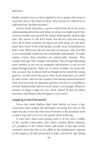 BRAIN RULES
158
birdish moniker has ever been applied to those people who seem to
need only four or five hours of sleep. They instead are referred to as
suffering from “healthy insomnia.”
So how much sleep does a person need? Given all of our recent
understanding about how and when we sleep, you might expect that
scientists would come up with the answer fairly quickly. Indeed, they
have. The answer is: We don’t know. You did not read that wrong.
After all of these centuries of experience with sleep, we still don’t
know how much of the stuff people actually need. Generalizations
don’t work: When you dig into the data on humans, what you find
is not remarkable uniformity but remarkable individuality. To make
matters worse, sleep schedules are unbelievably dynamic. They
change with age. They change with gender. They change depending
upon whether or not you are pregnant, and whether or not you are
going through puberty. There are so many variables one must take
into account that it almost feels as though you’ve asked the wrong
question. So let’s invert the query. How much sleep don’t you need?
In other words, what are the numbers that disrupt normal function?
That turns out to be an important question, because it is possible to
become dysfunctional with too much sleep or not enough. Whatever
amount of sleep is right for you, when robbed of that (in either
direction), bad things really do happen to your brain.
napping in the free world
Given that sleep rhythms fight their battles 24 hours a day,
researchers have studied the skirmishes occurring not only in the
night but also in the day. One area of interest is the persistent need
to take a nap, and to do so at very specific times of the day.
It must have taken some getting used to, if you were a staffer
in the socially conservative early 1960s. Lyndon Baines Johnson,
36th
president of the United States and leader of the free world,
routinely closed the door to his office in the midafternoon and put
on his pajamas. He then proceeded to take a 30-minute nap. Rising
 