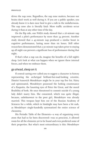 BRAIN RULES
160
drives the nap zone. Regardless, the nap zone matters, because our
brains don’t work as well during it. If you are a public speaker, you
already know it is darn near fatal to give a talk in the midafternoon.
The nap zone also is literally fatal: More traffic accidents occur
during it than at any other time of the day.
On the flip side, one NASA study showed that a 26-minute nap
improved a pilot’s performance by more than 34 percent. Another
study showed that a 45-minute nap produced a similar boost in
cognitive performance, lasting more than six hours. Still other
researchers demonstrated that a 30-minute nap taken prior to staying
up all night can prevent a significant loss of performance during that
night.
If that’s what a nap can do, imagine the benefits of a full night’s
sleep. Let’s look at what can happen when we ignore these internal
forces, and when we embrace them.
go ahead, sleep on it
If central casting ever called you to suggest a character in history
representing the archetypal brilliant-but-mad-looking scientist,
Dimitri Ivanovich Mendeleyev might be in your top five list. Hairy
and opinionated, Mendeleyev possessed the lurking countenance
of a Rasputin, the haunting eyes of Peter the Great, and the moral
flexibility of both. He once threatened to commit suicide if a young
lady didn’t marry him. She consented, which was quite illegal,
because, unbeknownst to the poor girl, Mendeleyev was already
married. This trespass kept him out of the Russian Academy of
Sciences for a while, which in hindsight may have been a bit rash,
as Mendeleyev single-handedly systematized the entire science of
chemistry.
His Periodic Table of the Elements—a way of organizing every
atom that had so far been discovered—was so prescient, it allowed
room for all the elements yet to be found and even predicted some of
their properties. But what’s most extraordinary is this: Mendeleyev
 