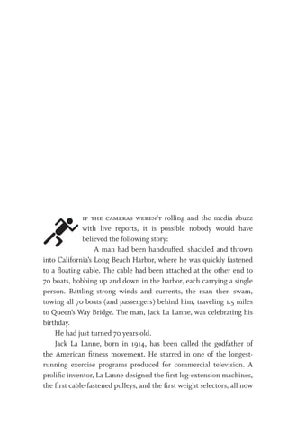if the cameras weren’t rolling and the media abuzz
with live reports, it is possible nobody would have
believed the following story:
A man had been handcuffed, shackled and thrown
into California’s Long Beach Harbor, where he was quickly fastened
to a floating cable. The cable had been attached at the other end to
70 boats, bobbing up and down in the harbor, each carrying a single
person. Battling strong winds and currents, the man then swam,
towing all 70 boats (and passengers) behind him, traveling 1.5 miles
to Queen’s Way Bridge. The man, Jack La Lanne, was celebrating his
birthday.
He had just turned 70 years old.
Jack La Lanne, born in 1914, has been called the godfather of
the American fitness movement. He starred in one of the longest-
running exercise programs produced for commercial television. A
prolific inventor, La Lanne designed the first leg-extension machines,
the first cable-fastened pulleys, and the first weight selectors, all now
 