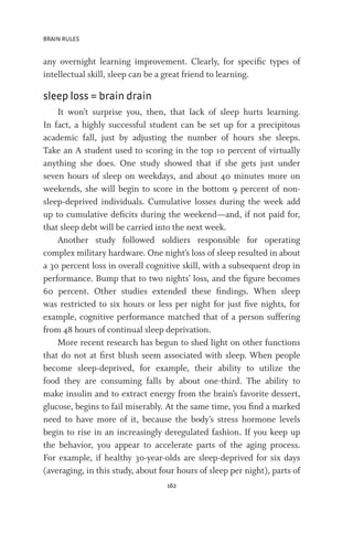 BRAIN RULES
162
any overnight learning improvement. Clearly, for specific types of
intellectual skill, sleep can be a great friend to learning.
sleep loss = brain drain
It won’t surprise you, then, that lack of sleep hurts learning.
In fact, a highly successful student can be set up for a precipitous
academic fall, just by adjusting the number of hours she sleeps.
Take an A student used to scoring in the top 10 percent of virtually
anything she does. One study showed that if she gets just under
seven hours of sleep on weekdays, and about 40 minutes more on
weekends, she will begin to score in the bottom 9 percent of non-
sleep-deprived individuals. Cumulative losses during the week add
up to cumulative deficits during the weekend—and, if not paid for,
that sleep debt will be carried into the next week.
Another study followed soldiers responsible for operating
complex military hardware. One night’s loss of sleep resulted in about
a 30 percent loss in overall cognitive skill, with a subsequent drop in
performance. Bump that to two nights’ loss, and the figure becomes
60 percent. Other studies extended these findings. When sleep
was restricted to six hours or less per night for just five nights, for
example, cognitive performance matched that of a person suffering
from 48 hours of continual sleep deprivation.
More recent research has begun to shed light on other functions
that do not at first blush seem associated with sleep. When people
become sleep-deprived, for example, their ability to utilize the
food they are consuming falls by about one-third. The ability to
make insulin and to extract energy from the brain’s favorite dessert,
glucose, begins to fail miserably. At the same time, you find a marked
need to have more of it, because the body’s stress hormone levels
begin to rise in an increasingly deregulated fashion. If you keep up
the behavior, you appear to accelerate parts of the aging process.
For example, if healthy 30-year-olds are sleep-deprived for six days
(averaging, in this study, about four hours of sleep per night), parts of
 