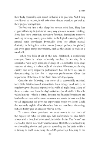 7. SLEEP
163
their body chemistry soon revert to that of a 60-year-old. And if they
are allowed to recover, it will take them almost a week to get back to
their 30-year-old systems.
The bottom line is that sleep loss means mind loss. Sleep loss
cripples thinking, in just about every way you can measure thinking.
Sleep loss hurts attention, executive function, immediate memory,
working memory, mood, quantitative skills, logical reasoning ability,
general math knowledge. Eventually, sleep loss affects manual
dexterity, including fine motor control (except, perhaps, for pinball)
and even gross motor movements, such as the ability to walk on a
treadmill.
When you look at all of the data combined, a consistency
emerges: Sleep is rather intimately involved in learning. It is
observable with large amounts of sleep; it is observable with small
amounts of sleep; it is observable all the time. Of course, explaining
exactly how sleep improves performance has not been as easy as
demonstrating the fact that it improves performance. Given the
importance of the issue to the Brain Rule, let’s try anyway.
Consider the following true story of a successfully married,
incredibly detail-oriented accountant. Even though dead asleep, he
regularly gives financial reports to his wife all night long. Many of
these reports come from the day’s activities. (Incidentally, if his wife
wakes him up—which is often, because his financial broadcasts are
loud—the accountant becomes amorous and wants to have sex.) Are
we all organizing our previous experiences while we sleep? Could
this not only explain all of the other data we have been discussing,
but also finally give us a reason why we sleep?
To answer these questions, we must return to our story of
the hapless rat who, 10 years ago, was unfortunate to have fallen
asleep with a bunch of wires stuck inside his brain. The “wires” are
electrodes placed near individual neurons. Hook these electrodes up
to a recording device, and you can eavesdrop on the brain while it
is talking to itself, something like a CIA phone tap, listening to the
 