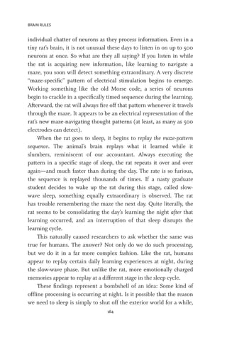 BRAIN RULES
164
individual chatter of neurons as they process information. Even in a
tiny rat’s brain, it is not unusual these days to listen in on up to 500
neurons at once. So what are they all saying? If you listen in while
the rat is acquiring new information, like learning to navigate a
maze, you soon will detect something extraordinary. A very discrete
“maze-specific” pattern of electrical stimulation begins to emerge.
Working something like the old Morse code, a series of neurons
begin to crackle in a specifically timed sequence during the learning.
Afterward, the rat will always fire off that pattern whenever it travels
through the maze. It appears to be an electrical representation of the
rat’s new maze-navigating thought patterns (at least, as many as 500
electrodes can detect).
When the rat goes to sleep, it begins to replay the maze-pattern
sequence. The animal’s brain replays what it learned while it
slumbers, reminiscent of our accountant. Always executing the
pattern in a specific stage of sleep, the rat repeats it over and over
again—and much faster than during the day. The rate is so furious,
the sequence is replayed thousands of times. If a nasty graduate
student decides to wake up the rat during this stage, called slow-
wave sleep, something equally extraordinary is observed. The rat
has trouble remembering the maze the next day. Quite literally, the
rat seems to be consolidating the day’s learning the night after that
learning occurred, and an interruption of that sleep disrupts the
learning cycle.
This naturally caused researchers to ask whether the same was
true for humans. The answer? Not only do we do such processing,
but we do it in a far more complex fashion. Like the rat, humans
appear to replay certain daily learning experiences at night, during
the slow-wave phase. But unlike the rat, more emotionally charged
memories appear to replay at a different stage in the sleep cycle.
These findings represent a bombshell of an idea: Some kind of
offline processing is occurring at night. Is it possible that the reason
we need to sleep is simply to shut off the exterior world for a while,
 