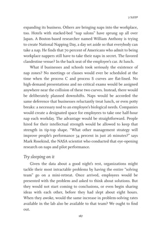 7. SLEEP
167
expanding its business. Others are bringing naps into the workplace,
too. Hotels with stacked-bed “nap salons” have sprung up all over
Japan. A Boston-based researcher named William Anthony is trying
to create National Napping Day, a day set aside so that everybody can
take a nap. He finds that 70 percent of Americans who admit to being
workplace nappers still have to take their naps in secret. The favored
clandestine venue? In the back seat of the employee’s car. At lunch.
What if businesses and schools took seriously the existence of
nap zones? No meetings or classes would ever be scheduled at the
time when the process C and process S curves are flat-lined. No
high-demand presentations and no critical exams would be assigned
anywhere near the collision of these two curves. Instead, there would
be deliberately planned downshifts. Naps would be accorded the
same deference that businesses reluctantly treat lunch, or even potty
breaks: a necessary nod to an employee’s biological needs. Companies
would create a designated space for employees to take one half-hour
nap each workday. The advantage would be straightforward. People
hired for their intellectual strength would be allowed to keep that
strength in tip-top shape. “What other management strategy will
improve people’s performance 34 percent in just 26 minutes?” says
Mark Rosekind, the NASA scientist who conducted that eye-opening
research on naps and pilot performance.
Try sleeping on it
Given the data about a good night’s rest, organizations might
tackle their most intractable problems by having the entire “solving
team” go on a mini-retreat. Once arrived, employees would be
presented with the problem and asked to think about solutions. But
they would not start coming to conclusions, or even begin sharing
ideas with each other, before they had slept about eight hours.
When they awoke, would the same increase in problem-solving rates
available in the lab also be available to that team? We ought to find
out.
 