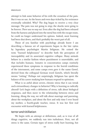 BRAIN RULES
172
attempt to link some behavior of his with the cessation of the pain.
But it was no use. As the hours and even days ticked by, his resistance
eventually subsided. Why? The dog began to receive a very clear
message: The pain was not going to stop; the shocks were going to
be forever. There was no way out. Even after the dog had been released
from the harness and placed into the metal box with the escape route,
he could no longer understand his options. Indeed, most learning
had been shut down, and that’s probably the worst part of all.
Those of you familiar with psychology already know I am
describing a famous set of experiments begun in the late 1960s
by legendary psychologist Martin Seligman. He coined the
term “learned helplessness” to describe both the perception of
inescapability and its associated cognitive collapse. Many animals
behave in a similar fashion where punishment is unavoidable, and
that includes humans. Inmates in concentration camps routinely
experienced these symptoms in response to the horrid conditions
of the internment, and some camps even gave it the name Gamel,
derived from the colloquial German word Gameln, which literally
means “rotting.” Perhaps not surprisingly, Seligman has spent the
balance of his career studying how humans respond to optimism.
What is so awful about severe, chronic stress that it can wreak
such extraordinary changes in behavior? Why is learning so radically
altered? Let’s begin with a definition of stress, talk about biological
responses, and then move to the relationship between stress and
learning. Along the way, we will talk about marriage and parenting,
about the workplace, and about the first and only time I ever heard
my mother, a fourth-grade teacher, swear. It was her first real
encounter with learned helplessness.
terror and titillation
We begin with an attempt at definitions, and, as is true of all
things cognitive, we suddenly run into turbulence. First, not all
stress is the same. Certain types of stress really hurt learning, but
 