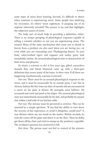 8. STRESS
173
some types of stress boost learning. Second, it’s difficult to detect
when someone is experiencing stress. Some people love skydiving
for recreation; it’s others’ worst nightmare. Is jumping out of an
airplane inherently stressful? The answer is no, and that highlights
the subjective nature of stress.
The body isn’t of much help in providing a definition, either.
There is no unique grouping of physiological responses capable of
telling a scientist whether or not you are experiencing stress. The
reason? Many of the same mechanisms that cause you to shrink in
horror from a predator are also used when you are having sex—or
even while you are consuming your Thanksgiving dinner. To your
body, saber-toothed tigers and orgasms and turkey gravy look
remarkably similar. An aroused physiological state is characteristic of
both stress and pleasure.
So what’s a scientist to do? A few years ago, gifted researchers
Jeansok Kim and David Diamond came up with a three-part
definition that covers many of the bases. In their view, if all three are
happening simultaneously, a person is stressed.
Part one: There must be an aroused physiological response to the
stress, and it must be measurable by an outside party. I saw this in
obvious fashion the first time my then 18-month-old son encountered
a carrot on his plate at dinner. He promptly went ballistic: He
screamed and cried and peed in his diaper. His aroused physiological
state was immediately measurable by his dad, and probably by anyone
else within a half mile of our kitchen table.
Part two: The stressor must be perceived as aversive. This can be
assessed by a simple question: “If you had the ability to turn down
the severity of this experience, or avoid it altogether, would you?” It
was obvious where my son stood on the matter. Within seconds, he
took the carrot off his plate and threw it on the floor. Then he deftly
got down off his chair and tried to stomp on the predatory vegetable.
The avoidance question was answered in full.
Part three: The person must not feel in control of the stressor.
 