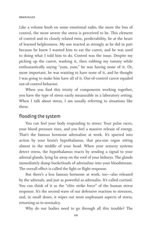 BRAIN RULES
174
Like a volume knob on some emotional radio, the more the loss of
control, the more severe the stress is perceived to be. This element
of control and its closely related twin, predictability, lie at the heart
of learned helplessness. My son reacted as strongly as he did in part
because he knew I wanted him to eat the carrot, and he was used
to doing what I told him to do. Control was the issue. Despite my
picking up the carrot, washing it, then rubbing my tummy while
enthusiastically saying “yum, yum,” he was having none of it. Or,
more important, he was wanting to have none of it, and he thought
I was going to make him have all of it. Out-of-control carrot equaled
out-of-control behavior.
When you find this trinity of components working together,
you have the type of stress easily measurable in a laboratory setting.
When I talk about stress, I am usually referring to situations like
these.
flooding the system
You can feel your body responding to stress: Your pulse races,
your blood pressure rises, and you feel a massive release of energy.
That’s the famous hormone adrenaline at work. It’s spurred into
action by your brain’s hypothalamus, that pea-size organ sitting
almost in the middle of your head. When your sensory systems
detect stress, the hypothalamus reacts by sending a signal to your
adrenal glands, lying far away on the roof of your kidneys. The glands
immediately dump bucketloads of adrenaline into your bloodstream.
The overall effect is called the fight or flight response.
But there’s a less famous hormone at work, too—also released
by the adrenals, and just as powerful as adrenalin. It’s called cortisol.
You can think of it as the “elite strike force” of the human stress
response. It’s the second wave of our defensive reaction to stressors,
and, in small doses, it wipes out most unpleasant aspects of stress,
returning us to normalcy.
Why do our bodies need to go through all this trouble? The
 