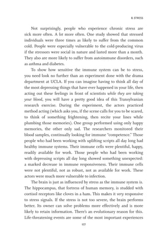 8. STRESS
177
Not surprisingly, people who experience chronic stress are
sick more often. A lot more often. One study showed that stressed
individuals were three times as likely to suffer from the common
cold. People were especially vulnerable to the cold-producing virus
if the stressors were social in nature and lasted more than a month.
They also are more likely to suffer from autoimmune disorders, such
as asthma and diabetes.
To show how sensitive the immune system can be to stress,
you need look no further than an experiment done with the drama
department at UCLA. If you can imagine having to think all day of
the most depressing things that have ever happened in your life, then
acting out these feelings in front of scientists while they are taking
your blood, you will have a pretty good idea of this Transylvanian
research exercise. During the experiment, the actors practiced
method acting (which asks you, if the scene calls for you to be scared,
to think of something frightening, then recite your lines while
plumbing those memories). One group performed using only happy
memories, the other only sad. The researchers monitored their
blood samples, continually looking for immune “competence.” Those
people who had been working with uplifting scripts all day long had
healthy immune systems. Their immune cells were plentiful, happy,
readily available for work. Those people who had been working
with depressing scripts all day long showed something unexpected:
a marked decrease in immune responsiveness. Their immune cells
were not plentiful, not as robust, not as available for work. These
actors were much more vulnerable to infection.
The brain is just as influenced by stress as the immune system is.
The hippocampus, that fortress of human memory, is studded with
cortisol receptors like cloves in a ham. This makes it very responsive
to stress signals. If the stress is not too severe, the brain performs
better. Its owner can solve problems more effectively and is more
likely to retain information. There’s an evolutionary reason for this.
Life-threatening events are some of the most important experiences
 