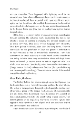 BRAIN RULES
178
we can remember. They happened with lightning speed in the
savannah, and those who could commit those experiences to memory
the fastest (and recall them accurately with equal speed) were more
apt to survive than those who couldn’t. Indeed, research shows that
memories of stressful experiences are formed almost instantaneously
in the human brain, and they can be recalled very quickly during
times of crises.
If the stress is too severe or too prolonged, however, stress begins
to harm learning. The influence can be devastating. You can see the
effects of stress on learning in everyday life. Stressed people don’t
do math very well. They don’t process language very efficiently.
They have poorer memories, both short and long forms. Stressed
individuals do not generalize or adapt old pieces of information
to new scenarios as well as non-stressed individuals. They can’t
concentrate. In almost every way it can be tested, chronic stress hurts
our ability to learn. One study showed that adults with high stress
levels performed 50 percent worse on certain cognitive tests than
adults with low stress. Specifically, stress hurts declarative memory
(things you can declare) and executive function (the type of thinking
that involves problem-solving). Those, of course, are the skills needed
to excel in school and business.
the villain, the hero
The biology behind this obvious assault on our intelligences can
be described as a tale of two molecules, one a villain, the other a hero.
The villain is the previously discussed cortisol, part of a motley crew
of hormones going by the tongue-twisting name of glucocorticoids
(I’ll call them stress hormones). These hormones are secreted by
the adrenal glands, which lie like a roof on top of your kidneys. The
adrenal glands are so exquisitely responsive to neural signals, they
appear to have once been a part of your brain that somehow fell off
and landed in your mid-abdomen.
Stress hormones can do some truly nasty things to your brain if
 