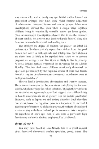 8. STRESS
185
way measurable, and at nearly any age. Initial studies focused on
grade-point averages over time. They reveal striking disparities
of achievement between divorce and control groups. Subsequent
investigations showed that even when a couple stays together,
children living in emotionally unstable homes get lower grades.
(Careful subsequent investigations showed that it was the presence
of overt conflict, not divorce, that predicted grade failure.) They also
do worse on standardized math and reading tests.
The stronger the degree of conflict, the greater the effect on
performance. Teachers typically report that children from disrupted
homes rate lower in both aptitude and intelligence. Such children
are three times as likely to be expelled from school or to become
pregnant as teenagers, and five times as likely to live in poverty.
As social activist Barbara Whitehead put it, writing for the Atlantic
Monthly: “Teachers find many children emotionally distracted, so
upset and preoccupied by the explosive drama of their own family
lives that they are unable to concentrate on such mundane matters as
multiplication tables.”
Physical health deteriorates; absenteeism and truancy increase.
The absenteeism may occur because stress is depleting the immune
system, which increases the risk of infection. Though the evidence is
not as conclusive, a growing body of data suggests that children living
in hostile environments are at greater risk for certain psychiatric
disorders, such as depression and anxiety disorders. Such disorders
can wreak havoc on cognitive processes important to successful
academic performance. As children grow up, the effects of childhood
stress can stay with them. Indeed, performance can take a negative
hit regardless of one’s age, even if you were a previously high
functioning and much admired employee, like Lisa Nowak.
stress at work
You may have heard of Lisa Nowak. She is a lethal combat
pilot, decorated electronics warfare specialist, pretty, smart. The
 