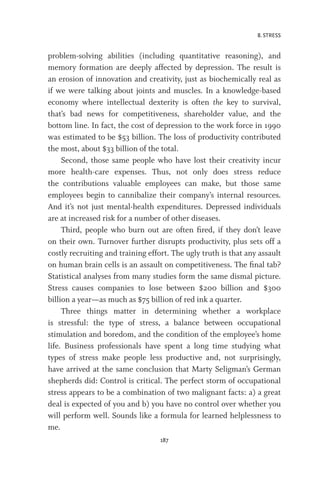 8. STRESS
187
problem-solving abilities (including quantitative reasoning), and
memory formation are deeply affected by depression. The result is
an erosion of innovation and creativity, just as biochemically real as
if we were talking about joints and muscles. In a knowledge-based
economy where intellectual dexterity is often the key to survival,
that’s bad news for competitiveness, shareholder value, and the
bottom line. In fact, the cost of depression to the work force in 1990
was estimated to be $53 billion. The loss of productivity contributed
the most, about $33 billion of the total.
Second, those same people who have lost their creativity incur
more health-care expenses. Thus, not only does stress reduce
the contributions valuable employees can make, but those same
employees begin to cannibalize their company’s internal resources.
And it’s not just mental-health expenditures. Depressed individuals
are at increased risk for a number of other diseases.
Third, people who burn out are often fired, if they don’t leave
on their own. Turnover further disrupts productivity, plus sets off a
costly recruiting and training effort. The ugly truth is that any assault
on human brain cells is an assault on competitiveness. The final tab?
Statistical analyses from many studies form the same dismal picture.
Stress causes companies to lose between $200 billion and $300
billion a year—as much as $75 billion of red ink a quarter.
Three things matter in determining whether a workplace
is stressful: the type of stress, a balance between occupational
stimulation and boredom, and the condition of the employee’s home
life. Business professionals have spent a long time studying what
types of stress make people less productive and, not surprisingly,
have arrived at the same conclusion that Marty Seligman’s German
shepherds did: Control is critical. The perfect storm of occupational
stress appears to be a combination of two malignant facts: a) a great
deal is expected of you and b) you have no control over whether you
will perform well. Sounds like a formula for learned helplessness to
me.
 