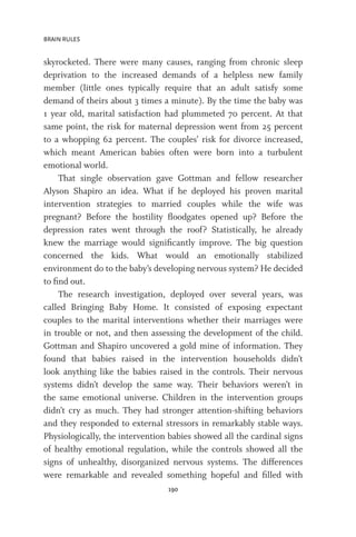 BRAIN RULES
190
skyrocketed. There were many causes, ranging from chronic sleep
deprivation to the increased demands of a helpless new family
member (little ones typically require that an adult satisfy some
demand of theirs about 3 times a minute). By the time the baby was
1 year old, marital satisfaction had plummeted 70 percent. At that
same point, the risk for maternal depression went from 25 percent
to a whopping 62 percent. The couples’ risk for divorce increased,
which meant American babies often were born into a turbulent
emotional world.
That single observation gave Gottman and fellow researcher
Alyson Shapiro an idea. What if he deployed his proven marital
intervention strategies to married couples while the wife was
pregnant? Before the hostility floodgates opened up? Before the
depression rates went through the roof? Statistically, he already
knew the marriage would significantly improve. The big question
concerned the kids. What would an emotionally stabilized
environment do to the baby’s developing nervous system? He decided
to find out.
The research investigation, deployed over several years, was
called Bringing Baby Home. It consisted of exposing expectant
couples to the marital interventions whether their marriages were
in trouble or not, and then assessing the development of the child.
Gottman and Shapiro uncovered a gold mine of information. They
found that babies raised in the intervention households didn’t
look anything like the babies raised in the controls. Their nervous
systems didn’t develop the same way. Their behaviors weren’t in
the same emotional universe. Children in the intervention groups
didn’t cry as much. They had stronger attention-shifting behaviors
and they responded to external stressors in remarkably stable ways.
Physiologically, the intervention babies showed all the cardinal signs
of healthy emotional regulation, while the controls showed all the
signs of unhealthy, disorganized nervous systems. The differences
were remarkable and revealed something hopeful and filled with
 