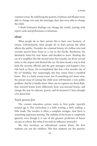 8. STRESS
191
common sense. By stabilizing the parents, Gottman and Shapiro were
able to change not only the marriage; they also were able to change
the child.
I think Gottman’s findings can change the world, starting with
report cards and performance evaluations.
ideas
What people do in their private life is their own business, of
course. Unfortunately, what people do in their private life often
affects the public. Consider the criminal history of a fellow who had
recently moved from Texas to a city in the Pacific Northwest. He
absolutely hated his new home and decided to leave. Stealing the
car of a neighbor (for the second time that month), he drove several
miles to the airport and ditched the car. He then found a way to fool
both the security officials and the gate managers and hopped a free
ride back to Texas. He accomplished this feat a few months shy of
his 10th
birthday. Not surprisingly, this boy comes from a troubled
home. This is a fairly recent event, but if something isn’t done soon,
the private issue of raising this child soon will become a very public
problem. And he is hardly alone. How can we capture our Brain Rule,
that stressed brains learn differently from non-stressed brains, and
change the way we educate, parent, and do business? I have thought
a lot about that.
Teach parents first
The current education system starts in first grade, typically
around age 6. The curriculum is a little writing, a little reading, a
little math. The teacher is often a complete stranger. And there is
something important missing. The stability of the home is completely
ignored, even though it is one of the greatest predictors of future
success at school. But what if we took its influence seriously?
My idea envisions an educational system where the first
students are not the children. The first students are the parents.
 