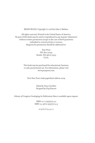 BRAIN RULES. Copyright © 2008 by John J. Medina.
All rights reserved. Printed in the United States of America.
No part of this book may be used or reproduced in any manner whatsoever
without written permission except in the case of brief quotations
embodied in critical articles or reviews.
Requests for permission should be addressed to:
Pear Press
P.O. Box 70525
Seattle, WA 98127-0525
U.S.A.
This book may be purchased for educational, business,
or sales promotional use. For information, please visit
www.pearpress.com.
First Pear Press trade paperback edition 2009
Edited by Tracy Cutchlow
Designed by Greg Pearson
Library of Congress Cataloging-In-Publication Data is available upon request.
ISBN-10: 0-9797777-4-7
ISBN-13: 978-0-9797777-4-5
10 9 8 7 6 5 4 3 2 1
 