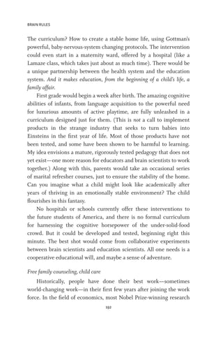 BRAIN RULES
192
The curriculum? How to create a stable home life, using Gottman’s
powerful, baby-nervous-system changing protocols. The intervention
could even start in a maternity ward, offered by a hospital (like a
Lamaze class, which takes just about as much time). There would be
a unique partnership between the health system and the education
system. And it makes education, from the beginning of a child’s life, a
family affair.
First grade would begin a week after birth. The amazing cognitive
abilities of infants, from language acquisition to the powerful need
for luxurious amounts of active playtime, are fully unleashed in a
curriculum designed just for them. (This is not a call to implement
products in the strange industry that seeks to turn babies into
Einsteins in the first year of life. Most of those products have not
been tested, and some have been shown to be harmful to learning.
My idea envisions a mature, rigorously tested pedagogy that does not
yet exist—one more reason for educators and brain scientists to work
together.) Along with this, parents would take an occasional series
of marital refresher courses, just to ensure the stability of the home.
Can you imagine what a child might look like academically after
years of thriving in an emotionally stable environment? The child
flourishes in this fantasy.
No hospitals or schools currently offer these interventions to
the future students of America, and there is no formal curriculum
for harnessing the cognitive horsepower of the under-solid-food
crowd. But it could be developed and tested, beginning right this
minute. The best shot would come from collaborative experiments
between brain scientists and education scientists. All one needs is a
cooperative educational will, and maybe a sense of adventure.
Free family counseling, child care
Historically, people have done their best work—sometimes
world-changing work—in their first few years after joining the work
force. In the field of economics, most Nobel Prize-winning research
 