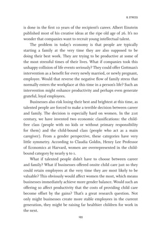 8. STRESS
193
is done in the first 10 years of the recipient’s career. Albert Einstein
published most of his creative ideas at the ripe old age of 26. It’s no
wonder that companies want to recruit young intellectual talent.
The problem in today’s economy is that people are typically
starting a family at the very time they are also supposed to be
doing their best work. They are trying to be productive at some of
the most stressful times of their lives. What if companies took this
unhappy collision of life events seriously? They could offer Gottman’s
intervention as a benefit for every newly married, or newly pregnant,
employee. Would that reverse the negative flow of family stress that
normally enters the workplace at this time in a person’s life? Such an
intervention might enhance productivity and perhaps even generate
grateful, loyal employees.
Businesses also risk losing their best and brightest at this time, as
talented people are forced to make a terrible decision between career
and family. The decision is especially hard on women. In the 21st
century, we have invented two economic classifications: the child-
free class (people with no kids or without primary responsibility
for them) and the child-bound class (people who act as a main
caregiver). From a gender perspective, these categories have very
little symmetry. According to Claudia Goldin, Henry Lee Professor
of Economics at Harvard, women are overrepresented in the child-
bound category by nearly 9 to 1.
What if talented people didn’t have to choose between career
and family? What if businesses offered onsite child care just so they
could retain employees at the very time they are most likely to be
valuable? This obviously would affect women the most, which means
businesses immediately achieve more gender balance. Would such an
offering so affect productivity that the costs of providing child care
become offset by the gains? That’s a great research question. Not
only might businesses create more stable employees in the current
generation, they might be raising far healthier children for work in
the next.
 