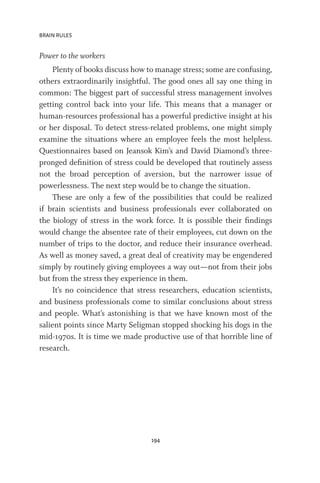 BRAIN RULES
194
Power to the workers
Plenty of books discuss how to manage stress; some are confusing,
others extraordinarily insightful. The good ones all say one thing in
common: The biggest part of successful stress management involves
getting control back into your life. This means that a manager or
human-resources professional has a powerful predictive insight at his
or her disposal. To detect stress-related problems, one might simply
examine the situations where an employee feels the most helpless.
Questionnaires based on Jeansok Kim’s and David Diamond’s three-
pronged definition of stress could be developed that routinely assess
not the broad perception of aversion, but the narrower issue of
powerlessness. The next step would be to change the situation.
These are only a few of the possibilities that could be realized
if brain scientists and business professionals ever collaborated on
the biology of stress in the work force. It is possible their findings
would change the absentee rate of their employees, cut down on the
number of trips to the doctor, and reduce their insurance overhead.
As well as money saved, a great deal of creativity may be engendered
simply by routinely giving employees a way out—not from their jobs
but from the stress they experience in them.
It’s no coincidence that stress researchers, education scientists,
and business professionals come to similar conclusions about stress
and people. What’s astonishing is that we have known most of the
salient points since Marty Seligman stopped shocking his dogs in the
mid-1970s. It is time we made productive use of that horrible line of
research.
 