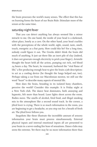 BRAIN RULES
200
the brain processes the world’s many senses. The effect that this has
on learning forms the heart of our Brain Rule: Stimulate more of the
senses at the same time.
saturday night fever
That you can detect anything has always seemed like a minor
miracle to me. On one hand, the inside of your head is a darkened,
silent place, lonely as a cave. On the other hand, your head crackles
with the perceptions of the whole world, sight, sound, taste, smell,
touch, energetic as a frat party. How could this be? For a long time,
nobody could figure it out. The Greeks didn’t think the brain did
much of anything. It just sat there like an inert pile of clay (indeed,
it does not generate enough electricity to prick your finger). Aristotle
thought the heart held all the action, pumping out rich, red blood
24 hours a day. The heart, he reasoned, harbored the “vital flame of
life,” a fire producing enough heat to give the brain a job description:
to act as a cooling device (he thought the lungs helped out, too).
Perhaps taking a cue from our Macedonian mentor, we still use the
word “heart” to describe many aspects of mental life.
How does the brain, brooding in its isolated bony chambers,
perceive the world? Consider this example: It is Friday night at
a New York club. The dance beat dominates, both annoying and
hypnotic, felt more than heard. Laser lights shoot across the room.
Bodies move. The smells of alcohol, fried food, and illegal smoking
mix in the atmosphere like a second sound track. In the corner, a
jilted lover is crying. There is so much information in the room, you
are beginning to get a headache, so you step out for a breath of fresh
air. The jilted lover follows you.
Snapshots like these illustrate the incredible amount of sensory
information your brain must process simultaneously. External
physical inputs and internal emotional inputs all are presented to
your brain in a never-ending fire hose of sensations. Dance clubs may
seem the extreme. Yet there may be no more information there than
 