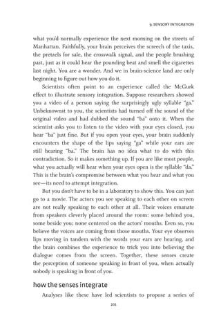 9. SENSORY INTEGRATION
201
what you’d normally experience the next morning on the streets of
Manhattan. Faithfully, your brain perceives the screech of the taxis,
the pretzels for sale, the crosswalk signal, and the people brushing
past, just as it could hear the pounding beat and smell the cigarettes
last night. You are a wonder. And we in brain-science land are only
beginning to figure out how you do it.
Scientists often point to an experience called the McGurk
effect to illustrate sensory integration. Suppose researchers showed
you a video of a person saying the surprisingly ugly syllable “ga.”
Unbeknownst to you, the scientists had turned off the sound of the
original video and had dubbed the sound “ba” onto it. When the
scientist asks you to listen to the video with your eyes closed, you
hear “ba” just fine. But if you open your eyes, your brain suddenly
encounters the shape of the lips saying “ga” while your ears are
still hearing “ba.” The brain has no idea what to do with this
contradiction. So it makes something up. If you are like most people,
what you actually will hear when your eyes open is the syllable “da.”
This is the brain’s compromise between what you hear and what you
see—its need to attempt integration.
But you don’t have to be in a laboratory to show this. You can just
go to a movie. The actors you see speaking to each other on screen
are not really speaking to each other at all. Their voices emanate
from speakers cleverly placed around the room: some behind you,
some beside you; none centered on the actors’ mouths. Even so, you
believe the voices are coming from those mouths. Your eye observes
lips moving in tandem with the words your ears are hearing, and
the brain combines the experience to trick you into believing the
dialogue comes from the screen. Together, these senses create
the perception of someone speaking in front of you, when actually
nobody is speaking in front of you.
how the senses integrate
Analyses like these have led scientists to propose a series of
 