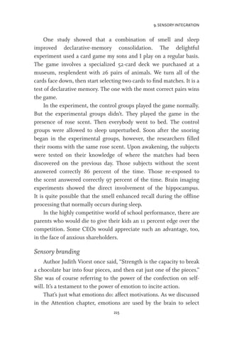 9. SENSORY INTEGRATION
215
One study showed that a combination of smell and sleep
improved declarative-memory consolidation. The delightful
experiment used a card game my sons and I play on a regular basis.
The game involves a specialized 52-card deck we purchased at a
museum, resplendent with 26 pairs of animals. We turn all of the
cards face down, then start selecting two cards to find matches. It is a
test of declarative memory. The one with the most correct pairs wins
the game.
In the experiment, the control groups played the game normally.
But the experimental groups didn’t. They played the game in the
presence of rose scent. Then everybody went to bed. The control
groups were allowed to sleep unperturbed. Soon after the snoring
began in the experimental groups, however, the researchers filled
their rooms with the same rose scent. Upon awakening, the subjects
were tested on their knowledge of where the matches had been
discovered on the previous day. Those subjects without the scent
answered correctly 86 percent of the time. Those re-exposed to
the scent answered correctly 97 percent of the time. Brain imaging
experiments showed the direct involvement of the hippocampus.
It is quite possible that the smell enhanced recall during the offline
processing that normally occurs during sleep.
In the highly competitive world of school performance, there are
parents who would die to give their kids an 11 percent edge over the
competition. Some CEOs would appreciate such an advantage, too,
in the face of anxious shareholders.
Sensory branding
Author Judith Viorst once said, “Strength is the capacity to break
a chocolate bar into four pieces, and then eat just one of the pieces.”
She was of course referring to the power of the confection on self-
will. It’s a testament to the power of emotion to incite action.
That’s just what emotions do: affect motivations. As we discussed
in the Attention chapter, emotions are used by the brain to select
 