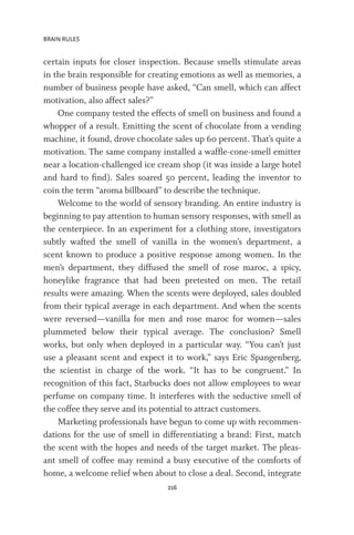 BRAIN RULES
216
certain inputs for closer inspection. Because smells stimulate areas
in the brain responsible for creating emotions as well as memories, a
number of business people have asked, “Can smell, which can affect
motivation, also affect sales?”
One company tested the effects of smell on business and found a
whopper of a result. Emitting the scent of chocolate from a vending
machine, it found, drove chocolate sales up 60 percent. That’s quite a
motivation. The same company installed a waffle-cone-smell emitter
near a location-challenged ice cream shop (it was inside a large hotel
and hard to find). Sales soared 50 percent, leading the inventor to
coin the term “aroma billboard” to describe the technique.
Welcome to the world of sensory branding. An entire industry is
beginning to pay attention to human sensory responses, with smell as
the centerpiece. In an experiment for a clothing store, investigators
subtly wafted the smell of vanilla in the women’s department, a
scent known to produce a positive response among women. In the
men’s department, they diffused the smell of rose maroc, a spicy,
honeylike fragrance that had been pretested on men. The retail
results were amazing. When the scents were deployed, sales doubled
from their typical average in each department. And when the scents
were reversed—vanilla for men and rose maroc for women—sales
plummeted below their typical average. The conclusion? Smell
works, but only when deployed in a particular way. “You can’t just
use a pleasant scent and expect it to work,” says Eric Spangenberg,
the scientist in charge of the work. “It has to be congruent.” In
recognition of this fact, Starbucks does not allow employees to wear
perfume on company time. It interferes with the seductive smell of
the coffee they serve and its potential to attract customers.
Marketing professionals have begun to come up with recommen-
dations for the use of smell in differentiating a brand: First, match
the scent with the hopes and needs of the target market. The pleas-
ant smell of coffee may remind a busy executive of the comforts of
home, a welcome relief when about to close a deal. Second, integrate
 