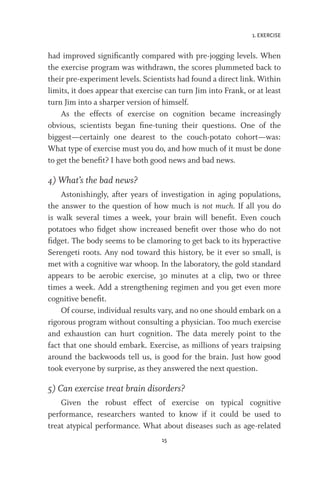 1. EXERCISE
15
had improved significantly compared with pre-jogging levels. When
the exercise program was withdrawn, the scores plummeted back to
their pre-experiment levels. Scientists had found a direct link. Within
limits, it does appear that exercise can turn Jim into Frank, or at least
turn Jim into a sharper version of himself.
As the effects of exercise on cognition became increasingly
obvious, scientists began fine-tuning their questions. One of the
biggest—certainly one dearest to the couch-potato cohort—was:
What type of exercise must you do, and how much of it must be done
to get the benefit? I have both good news and bad news.
4) What’s the bad news?
Astonishingly, after years of investigation in aging populations,
the answer to the question of how much is not much. If all you do
is walk several times a week, your brain will benefit. Even couch
potatoes who fidget show increased benefit over those who do not
fidget. The body seems to be clamoring to get back to its hyperactive
Serengeti roots. Any nod toward this history, be it ever so small, is
met with a cognitive war whoop. In the laboratory, the gold standard
appears to be aerobic exercise, 30 minutes at a clip, two or three
times a week. Add a strengthening regimen and you get even more
cognitive benefit.
Of course, individual results vary, and no one should embark on a
rigorous program without consulting a physician. Too much exercise
and exhaustion can hurt cognition. The data merely point to the
fact that one should embark. Exercise, as millions of years traipsing
around the backwoods tell us, is good for the brain. Just how good
took everyone by surprise, as they answered the next question.
5) Can exercise treat brain disorders?
Given the robust effect of exercise on typical cognitive
performance, researchers wanted to know if it could be used to
treat atypical performance. What about diseases such as age-related
 
