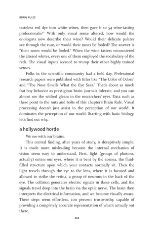 BRAIN RULES
224
tasteless red dye into white wines, then gave it to 54 wine-tasting
professionals?” With only visual sense altered, how would the
enologists now describe their wine? Would their delicate palates
see through the ruse, or would their noses be fooled? The answer is
“their noses would be fooled.” When the wine tasters encountered
the altered whites, every one of them employed the vocabulary of the
reds. The visual inputs seemed to trump their other highly trained
senses.
Folks in the scientific community had a field day. Professional
research papers were published with titles like “The Color of Odors”
and “The Nose Smells What the Eye Sees.” That’s about as much
frat boy behavior as prestigious brain journals tolerate, and you can
almost see the wicked gleam in the researchers’ eyes. Data such as
these point to the nuts and bolts of this chapter’s Brain Rule. Visual
processing doesn’t just assist in the perception of our world. It
dominates the perception of our world. Starting with basic biology,
let’s find out why.
a hollywood horde
We see with our brains.
This central finding, after years of study, is deceptively simple.
It is made more misleading because the internal mechanics of
vision seem easy to understand. First, light (groups of photons,
actually) enters our eyes, where it is bent by the cornea, the fluid-
filled structure upon which your contacts normally sit. Then the
light travels through the eye to the lens, where it is focused and
allowed to strike the retina, a group of neurons in the back of the
eye. The collision generates electric signals in these cells, and the
signals travel deep into the brain via the optic nerve. The brain then
interprets the electrical information, and we become visually aware.
These steps seem effortless, 100 percent trustworthy, capable of
providing a completely accurate representation of what’s actually out
there.
 