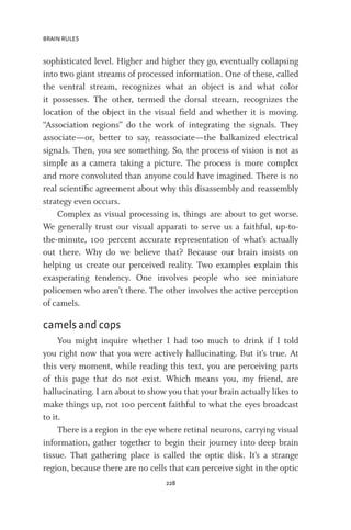 BRAIN RULES
228
sophisticated level. Higher and higher they go, eventually collapsing
into two giant streams of processed information. One of these, called
the ventral stream, recognizes what an object is and what color
it possesses. The other, termed the dorsal stream, recognizes the
location of the object in the visual field and whether it is moving.
“Association regions” do the work of integrating the signals. They
associate—or, better to say, reassociate—the balkanized electrical
signals. Then, you see something. So, the process of vision is not as
simple as a camera taking a picture. The process is more complex
and more convoluted than anyone could have imagined. There is no
real scientific agreement about why this disassembly and reassembly
strategy even occurs.
Complex as visual processing is, things are about to get worse.
We generally trust our visual apparati to serve us a faithful, up-to-
the-minute, 100 percent accurate representation of what’s actually
out there. Why do we believe that? Because our brain insists on
helping us create our perceived reality. Two examples explain this
exasperating tendency. One involves people who see miniature
policemen who aren’t there. The other involves the active perception
of camels.
camels and cops
You might inquire whether I had too much to drink if I told
you right now that you were actively hallucinating. But it’s true. At
this very moment, while reading this text, you are perceiving parts
of this page that do not exist. Which means you, my friend, are
hallucinating. I am about to show you that your brain actually likes to
make things up, not 100 percent faithful to what the eyes broadcast
to it.
There is a region in the eye where retinal neurons, carrying visual
information, gather together to begin their journey into deep brain
tissue. That gathering place is called the optic disk. It’s a strange
region, because there are no cells that can perceive sight in the optic
 
