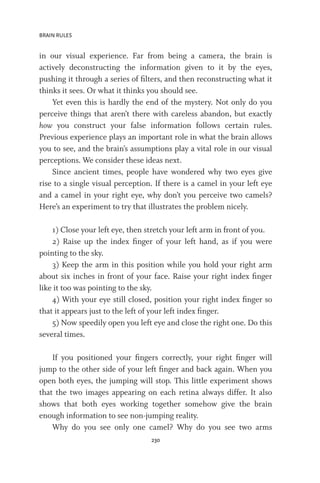BRAIN RULES
230
in our visual experience. Far from being a camera, the brain is
actively deconstructing the information given to it by the eyes,
pushing it through a series of filters, and then reconstructing what it
thinks it sees. Or what it thinks you should see.
Yet even this is hardly the end of the mystery. Not only do you
perceive things that aren’t there with careless abandon, but exactly
how you construct your false information follows certain rules.
Previous experience plays an important role in what the brain allows
you to see, and the brain’s assumptions play a vital role in our visual
perceptions. We consider these ideas next.
Since ancient times, people have wondered why two eyes give
rise to a single visual perception. If there is a camel in your left eye
and a camel in your right eye, why don’t you perceive two camels?
Here’s an experiment to try that illustrates the problem nicely.
1) Close your left eye, then stretch your left arm in front of you.
2) Raise up the index finger of your left hand, as if you were
pointing to the sky.
3) Keep the arm in this position while you hold your right arm
about six inches in front of your face. Raise your right index finger
like it too was pointing to the sky.
4) With your eye still closed, position your right index finger so
that it appears just to the left of your left index finger.
5) Now speedily open you left eye and close the right one. Do this
several times.
If you positioned your fingers correctly, your right finger will
jump to the other side of your left finger and back again. When you
open both eyes, the jumping will stop. This little experiment shows
that the two images appearing on each retina always differ. It also
shows that both eyes working together somehow give the brain
enough information to see non-jumping reality.
Why do you see only one camel? Why do you see two arms
 