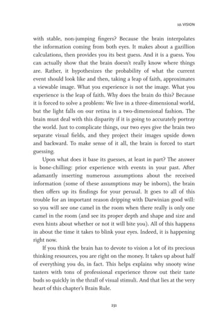 10. VISION
231
with stable, non-jumping fingers? Because the brain interpolates
the information coming from both eyes. It makes about a gazillion
calculations, then provides you its best guess. And it is a guess. You
can actually show that the brain doesn’t really know where things
are. Rather, it hypothesizes the probability of what the current
event should look like and then, taking a leap of faith, approximates
a viewable image. What you experience is not the image. What you
experience is the leap of faith. Why does the brain do this? Because
it is forced to solve a problem: We live in a three-dimensional world,
but the light falls on our retina in a two-dimensional fashion. The
brain must deal with this disparity if it is going to accurately portray
the world. Just to complicate things, our two eyes give the brain two
separate visual fields, and they project their images upside down
and backward. To make sense of it all, the brain is forced to start
guessing.
Upon what does it base its guesses, at least in part? The answer
is bone-chilling: prior experience with events in your past. After
adamantly inserting numerous assumptions about the received
information (some of these assumptions may be inborn), the brain
then offers up its findings for your perusal. It goes to all of this
trouble for an important reason dripping with Darwinian good will:
so you will see one camel in the room when there really is only one
camel in the room (and see its proper depth and shape and size and
even hints about whether or not it will bite you). All of this happens
in about the time it takes to blink your eyes. Indeed, it is happening
right now.
If you think the brain has to devote to vision a lot of its precious
thinking resources, you are right on the money. It takes up about half
of everything you do, in fact. This helps explains why snooty wine
tasters with tons of professional experience throw out their taste
buds so quickly in the thrall of visual stimuli. And that lies at the very
heart of this chapter’s Brain Rule.
 
