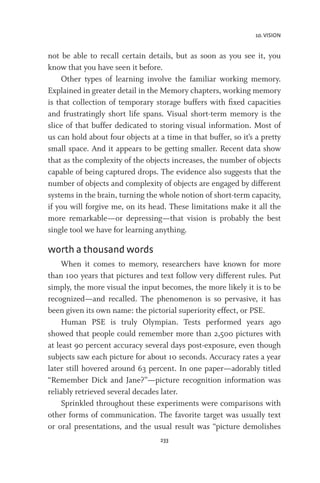 10. VISION
233
not be able to recall certain details, but as soon as you see it, you
know that you have seen it before.
Other types of learning involve the familiar working memory.
Explained in greater detail in the Memory chapters, working memory
is that collection of temporary storage buffers with fixed capacities
and frustratingly short life spans. Visual short-term memory is the
slice of that buffer dedicated to storing visual information. Most of
us can hold about four objects at a time in that buffer, so it’s a pretty
small space. And it appears to be getting smaller. Recent data show
that as the complexity of the objects increases, the number of objects
capable of being captured drops. The evidence also suggests that the
number of objects and complexity of objects are engaged by different
systems in the brain, turning the whole notion of short-term capacity,
if you will forgive me, on its head. These limitations make it all the
more remarkable—or depressing—that vision is probably the best
single tool we have for learning anything.
worth a thousand words
When it comes to memory, researchers have known for more
than 100 years that pictures and text follow very different rules. Put
simply, the more visual the input becomes, the more likely it is to be
recognized—and recalled. The phenomenon is so pervasive, it has
been given its own name: the pictorial superiority effect, or PSE.
Human PSE is truly Olympian. Tests performed years ago
showed that people could remember more than 2,500 pictures with
at least 90 percent accuracy several days post-exposure, even though
subjects saw each picture for about 10 seconds. Accuracy rates a year
later still hovered around 63 percent. In one paper—adorably titled
“Remember Dick and Jane?”—picture recognition information was
reliably retrieved several decades later.
Sprinkled throughout these experiments were comparisons with
other forms of communication. The favorite target was usually text
or oral presentations, and the usual result was “picture demolishes
 