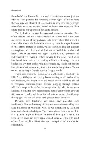 BRAIN RULES
234
them both.” It still does. Text and oral presentations are not just less
efficient than pictures for retaining certain types of information;
they are way less efficient. If information is presented orally, people
remember about 10 percent, tested 72 hours after exposure. That
figure goes up to 65 percent if you add a picture.
The inefficiency of text has received particular attention. One
of the reasons that text is less capable than pictures is that the brain
sees words as lots of tiny pictures. Data clearly show that a word is
unreadable unless the brain can separately identify simple features
in the letters. Instead of words, we see complex little art-museum
masterpieces, with hundreds of features embedded in hundreds of
letters. Like an art junkie, we linger at each feature, rigorously and
independently verifying it before moving to the next. The finding
has broad implications for reading efficiency. Reading creates a
bottleneck. My text chokes you, not because my text is not enough
like pictures but because my text is too much like pictures. To our
cortex, unnervingly, there is no such thing as words.
That’s not necessarily obvious. After all, the brain is as adaptive as
Silly Putty. With years of reading books, writing email, and sending
text messages, you might think the visual system could be trained
to recognize common words without slogging through tedious
additional steps of letter-feature recognition. But that is not what
happens. No matter how experienced a reader you become, you will
still stop and ponder individual textual features as you plow through
these pages, and you will do so until you can’t read anymore.
Perhaps, with hindsight, we could have predicted such
inefficiency. Our evolutionary history was never dominated by text-
filled billboards or Microsoft Word. It was dominated by leaf-filled
trees and saber-toothed tigers. The reason vision means so much to
us may be as simple as the fact that most of the major threats to our
lives in the savannah were apprehended visually. Ditto with most
of our food supplies. Ditto with our perceptions of reproductive
opportunity.
 
