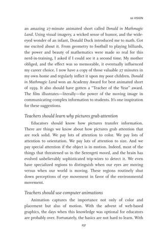 10. VISION
237
an amazing 27-minute animated short called Donald in Mathmagic
Land. Using visual imagery, a wicked sense of humor, and the wide-
eyed wonder of an infant, Donald Duck introduced me to math. Got
me excited about it. From geometry to football to playing billiards,
the power and beauty of mathematics were made so real for this
nerd-in-training, I asked if I could see it a second time. My mother
obliged, and the effect was so memorable, it eventually influenced
my career choice. I now have a copy of those valuable 27 minutes in
my own home and regularly inflict it upon my poor children. Donald
in Mathmagic Land won an Academy Award for best animated short
of 1959. It also should have gotten a “Teacher of the Year” award.
The film illustrates—literally—the power of the moving image in
communicating complex information to students. It’s one inspiration
for these suggestions.
Teachers should learn why pictures grab attention
Educators should know how pictures transfer information.
There are things we know about how pictures grab attention that
are rock solid. We pay lots of attention to color. We pay lots of
attention to orientation. We pay lots of attention to size. And we
pay special attention if the object is in motion. Indeed, most of the
things that threatened us in the Serengeti moved, and the brain has
evolved unbelievably sophisticated trip-wires to detect it. We even
have specialized regions to distinguish when our eyes are moving
versus when our world is moving. These regions routinely shut
down perceptions of eye movement in favor of the environmental
movement.
Teachers should use computer animations
Animation captures the importance not only of color and
placement but also of motion. With the advent of web-based
graphics, the days when this knowledge was optional for educators
are probably over. Fortunately, the basics are not hard to learn. With
 