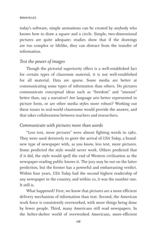 BRAIN RULES
238
today’s software, simple animations can be created by anybody who
knows how to draw a square and a circle. Simple, two-dimensional
pictures are quite adequate; studies show that if the drawings
are too complex or lifelike, they can distract from the transfer of
information.
Test the power of images
Though the pictorial superiority effect is a well-established fact
for certain types of classroom material, it is not well-established
for all material. Data are sparse. Some media are better at
communicating some types of information than others. Do pictures
communicate conceptual ideas such as “freedom” and “amount”
better than, say a narrative? Are language arts better represented in
picture form, or are other media styles more robust? Working out
these issues in real-world classrooms would provide the answer, and
that takes collaboration between teachers and researchers.
Communicate with pictures more than words
“Less text, more pictures” were almost fighting words in 1982.
They were used derisively to greet the arrival of USA Today, a brand-
new type of newspaper with, as you know, less text, more pictures.
Some predicted the style would never work. Others predicted that
if it did, the style would spell the end of Western civilization as the
newspaper-reading public knows it. The jury may be out on the latter
prediction, but the former has a powerful and embarrassing verdict.
Within four years, USA Today had the second highest readership of
any newspaper in the country, and within 10, it was the number one.
It still is.
What happened? First, we know that pictures are a more efficient
delivery mechanism of information than text. Second, the American
work force is consistently overworked, with more things being done
by fewer people. Third, many Americans still read newspapers. In
the helter-skelter world of overworked Americans, more-efficient
 