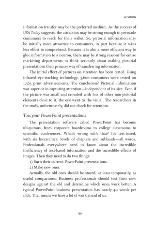 10. VISION
239
information transfer may be the preferred medium. As the success of
USA Today suggests, the attraction may be strong enough to persuade
consumers to reach for their wallet. So, pictorial information may
be initially more attractive to consumers, in part because it takes
less effort to comprehend. Because it is also a more efficient way to
glue information to a neuron, there may be strong reasons for entire
marketing departments to think seriously about making pictorial
presentations their primary way of transferring information.
The initial effect of pictures on attention has been tested. Using
infrared eye-tracking technology, 3,600 consumers were tested on
1,363 print advertisements. The conclusion? Pictorial information
was superior in capturing attention—independent of its size. Even if
the picture was small and crowded with lots of other non-pictorial
elements close to it, the eye went to the visual. The researchers in
the study, unfortunately, did not check for retention.
Toss your PowerPoint presentations
The presentation software called PowerPoint has become
ubiquitous, from corporate boardrooms to college classrooms to
scientific conferences. What’s wrong with that? It’s text-based,
with six hierarchical levels of chapters and subheads—all words.
Professionals everywhere need to know about the incredible
inefficiency of text-based information and the incredible effects of
images. Then they need to do two things:
1) Burn their current PowerPoint presentations.
2) Make new ones.
Actually, the old ones should be stored, at least temporarily, as
useful comparisons. Business professionals should test their new
designs against the old and determine which ones work better. A
typical PowerPoint business presentation has nearly 40 words per
slide. That means we have a lot of work ahead of us.
 