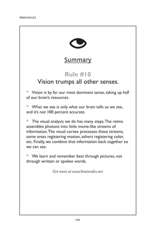 BRAIN RULES
240
Summary
Rule #10
Vision trumps all other senses.
Vision is by far our most dominant sense, taking up half
•
•
of our brain’s resources.
What we see is only what our brain tells us we see,
•
•
and it’s not 100 percent accurate.
The visual analysis we do has many steps.The retina
•
•
assembles photons into little movie-like streams of
information.The visual cortex processes these streams,
some areas registering motion, others registering color,
etc. Finally, we combine that information back together so
we can see.
We learn and remember best through pictures, not
•
•
through written or spoken words.
Get more at www.brainrules.net
 