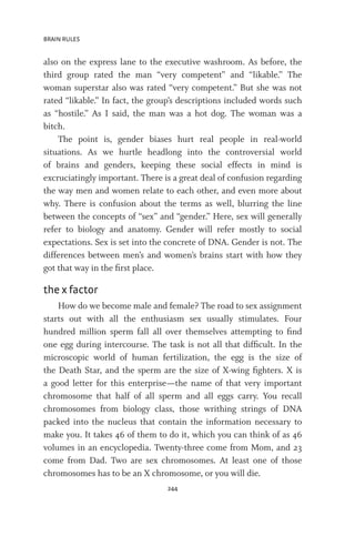 BRAIN RULES
244
also on the express lane to the executive washroom. As before, the
third group rated the man “very competent” and “likable.” The
woman superstar also was rated “very competent.” But she was not
rated “likable.” In fact, the group’s descriptions included words such
as “hostile.” As I said, the man was a hot dog. The woman was a
bitch.
The point is, gender biases hurt real people in real-world
situations. As we hurtle headlong into the controversial world
of brains and genders, keeping these social effects in mind is
excruciatingly important. There is a great deal of confusion regarding
the way men and women relate to each other, and even more about
why. There is confusion about the terms as well, blurring the line
between the concepts of “sex” and “gender.” Here, sex will generally
refer to biology and anatomy. Gender will refer mostly to social
expectations. Sex is set into the concrete of DNA. Gender is not. The
differences between men’s and women’s brains start with how they
got that way in the first place.
the x factor
How do we become male and female? The road to sex assignment
starts out with all the enthusiasm sex usually stimulates. Four
hundred million sperm fall all over themselves attempting to find
one egg during intercourse. The task is not all that difficult. In the
microscopic world of human fertilization, the egg is the size of
the Death Star, and the sperm are the size of X-wing fighters. X is
a good letter for this enterprise—the name of that very important
chromosome that half of all sperm and all eggs carry. You recall
chromosomes from biology class, those writhing strings of DNA
packed into the nucleus that contain the information necessary to
make you. It takes 46 of them to do it, which you can think of as 46
volumes in an encyclopedia. Twenty-three come from Mom, and 23
come from Dad. Two are sex chromosomes. At least one of those
chromosomes has to be an X chromosome, or you will die.
 