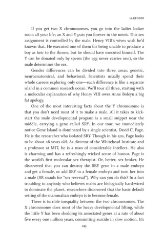 11. GENDER
245
If you get two X chromosomes, you go into the ladies locker
room all your life; an X and Y puts you forever in the men’s. This sex
assignment is controlled by the male. Henry VIII’s wives wish he’d
known that. He executed one of them for being unable to produce a
boy as heir to the throne, but he should have executed himself. The
Y can be donated only by sperm (the egg never carries one), so the
male determines the sex.
Gender differences can be divided into three areas: genetic,
neuroanatomical, and behavioral. Scientists usually spend their
whole careers exploring only one—each difference is like a separate
island in a common research ocean. We’ll tour all three, starting with
a molecular explanation of why Henry VIII owes Anne Boleyn a big
fat apology.
One of the most interesting facts about the Y chromosome is
that you don’t need most of it to make a male. All it takes to kick-
start the male developmental program is a small snippet near the
middle, carrying a gene called SRY. In our tour, we immediately
notice Gene Island is dominated by a single scientist, David C. Page.
He is the researcher who isolated SRY. Though in his 50s, Page looks
to be about 28 years old. As director of the Whitehead Institute and
a professor at MIT, he is a man of considerable intellect. He also
is charming and has a refreshingly wicked sense of humor. Page is
the world’s first molecular sex therapist. Or, better, sex broker. He
discovered that you can destroy the SRY gene in a male embryo
and get a female, or add SRY to a female embryo and turn her into
a male (SR stands for “sex reversal”). Why can you do this? In a fact
troubling to anybody who believes males are biologically hard-wired
to dominate the planet, researchers discovered that the basic default
setting of the mammalian embryo is to become female.
There is terrible inequality between the two chromosomes. The
X chromosome does most of the heavy developmental lifting, while
the little Y has been shedding its associated genes at a rate of about
five every one million years, committing suicide in slow motion. It’s
 