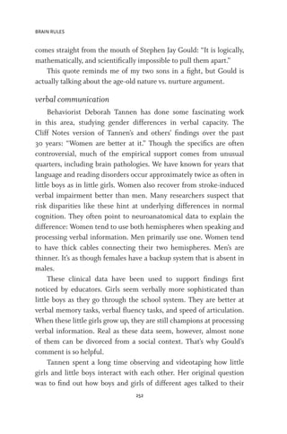 BRAIN RULES
252
comes straight from the mouth of Stephen Jay Gould: “It is logically,
mathematically, and scientifically impossible to pull them apart.”
This quote reminds me of my two sons in a fight, but Gould is
actually talking about the age-old nature vs. nurture argument.
verbal communication
Behaviorist Deborah Tannen has done some fascinating work
in this area, studying gender differences in verbal capacity. The
Cliff Notes version of Tannen’s and others’ findings over the past
30 years: “Women are better at it.” Though the specifics are often
controversial, much of the empirical support comes from unusual
quarters, including brain pathologies. We have known for years that
language and reading disorders occur approximately twice as often in
little boys as in little girls. Women also recover from stroke-induced
verbal impairment better than men. Many researchers suspect that
risk disparities like these hint at underlying differences in normal
cognition. They often point to neuroanatomical data to explain the
difference: Women tend to use both hemispheres when speaking and
processing verbal information. Men primarily use one. Women tend
to have thick cables connecting their two hemispheres. Men’s are
thinner. It’s as though females have a backup system that is absent in
males.
These clinical data have been used to support findings first
noticed by educators. Girls seem verbally more sophisticated than
little boys as they go through the school system. They are better at
verbal memory tasks, verbal fluency tasks, and speed of articulation.
When these little girls grow up, they are still champions at processing
verbal information. Real as these data seem, however, almost none
of them can be divorced from a social context. That’s why Gould’s
comment is so helpful.
Tannen spent a long time observing and videotaping how little
girls and little boys interact with each other. Her original question
was to find out how boys and girls of different ages talked to their
 