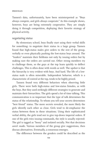 BRAIN RULES
254
Tannen’s data, unfortunately, have been misinterpreted as “Boys
always compete, and girls always cooperate.” As this example shows,
however, boys are being extremely cooperative. They are simply
doing it through competition, deploying their favorite strategy of
physical activity.
negotiating status
By elementary school, boys finally start using their verbal skills
for something: to negotiate their status in a large group. Tannen
found that high-status males give orders to the rest of the group,
verbally or even physically pushing the low-status boys around. The
“leaders” maintain their fiefdoms not only by issuing orders but by
making sure the orders are carried out. Other strong members try
to challenge them, so the guys at the top learn quickly to deflect
challenges. This is often done with words as well. The upshot is that
the hierarchy is very evident with boys. And hard. The life of a low-
status male is often miserable. Independent behavior, which is a
characteristic of control at the top, tends to be highly prized.
Tannen found very different behaviors when observing little
girls. There were both high-status and low-status females, as with
the boys. But they used strikingly different strategies to generate and
maintain their hierarchies. The girls spend a lot of time talking. This
communication is so important that the type of talk determines the
status of the relationship. To whom you tell your secrets determines
“best friend” status. The more secrets revealed, the more likely the
girls identify each other as close. Girls tend to de-emphasize the
status between them in these situations. Using their sophisticated
verbal ability, the girls tend not to give top-down imperial orders. If
one of the girls tries issuing commands, the style is usually rejected:
The girl is tagged as “bossy” and isolated socially. Not that decisions
aren’t made. Various members of the group give suggestions, then
discuss alternatives. Eventually, a consensus emerges.
The difference between the genders could be described as the
 