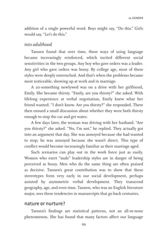 11. GENDER
255
addition of a single powerful word. Boys might say, “Do this.” Girls
would say, “Let’s do this.”
into adulthood
Tannen found that over time, these ways of using language
became increasingly reinforced, which incited different social
sensitivities in the two groups. Any boy who gave orders was a leader.
Any girl who gave orders was bossy. By college age, most of these
styles were deeply entrenched. And that’s when the problems became
most noticeable, showing up at work and in marriage.
A 20-something newlywed was on a drive with her girlfriend,
Emily. She became thirsty. “Emily, are you thirsty?” she asked. With
lifelong experience at verbal negotiation, Emily knew what her
friend wanted. “I don’t know. Are you thirsty?” she responded. There
then ensued a small discussion about whether they were both thirsty
enough to stop the car and get water.
A few days later, the woman was driving with her husband. “Are
you thirsty?” she asked. “No, I’m not,” he replied. They actually got
into an argument that day. She was annoyed because she had wanted
to stop; he was annoyed because she wasn’t direct. This type of
conflict would become increasingly familiar as their marriage aged.
Such scenarios can play out in the work force just as easily.
Women who exert “male” leadership styles are in danger of being
perceived as bossy. Men who do the same thing are often praised
as decisive. Tannen’s great contribution was to show that these
stereotypes form very early in our social development, perhaps
assisted by asymmetric verbal development. They transcend
geography, age, and even time. Tannen, who was an English literature
major, sees these tendencies in manuscripts that go back centuries.
nature or nurture?
Tannen’s findings are statistical patterns, not an all-or-none
phenomenon. She has found that many factors affect our language
 