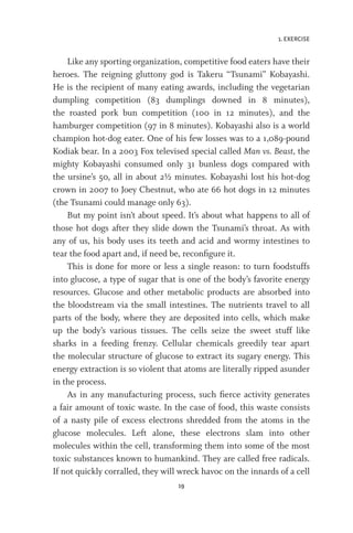 1. EXERCISE
19
Like any sporting organization, competitive food eaters have their
heroes. The reigning gluttony god is Takeru “Tsunami” Kobayashi.
He is the recipient of many eating awards, including the vegetarian
dumpling competition (83 dumplings downed in 8 minutes),
the roasted pork bun competition (100 in 12 minutes), and the
hamburger competition (97 in 8 minutes). Kobayashi also is a world
champion hot-dog eater. One of his few losses was to a 1,089-pound
Kodiak bear. In a 2003 Fox televised special called Man vs. Beast, the
mighty Kobayashi consumed only 31 bunless dogs compared with
the ursine’s 50, all in about 2½ minutes. Kobayashi lost his hot-dog
crown in 2007 to Joey Chestnut, who ate 66 hot dogs in 12 minutes
(the Tsunami could manage only 63).
But my point isn’t about speed. It’s about what happens to all of
those hot dogs after they slide down the Tsunami’s throat. As with
any of us, his body uses its teeth and acid and wormy intestines to
tear the food apart and, if need be, reconfigure it.
This is done for more or less a single reason: to turn foodstuffs
into glucose, a type of sugar that is one of the body’s favorite energy
resources. Glucose and other metabolic products are absorbed into
the bloodstream via the small intestines. The nutrients travel to all
parts of the body, where they are deposited into cells, which make
up the body’s various tissues. The cells seize the sweet stuff like
sharks in a feeding frenzy. Cellular chemicals greedily tear apart
the molecular structure of glucose to extract its sugary energy. This
energy extraction is so violent that atoms are literally ripped asunder
in the process.
As in any manufacturing process, such fierce activity generates
a fair amount of toxic waste. In the case of food, this waste consists
of a nasty pile of excess electrons shredded from the atoms in the
glucose molecules. Left alone, these electrons slam into other
molecules within the cell, transforming them into some of the most
toxic substances known to humankind. They are called free radicals.
If not quickly corralled, they will wreck havoc on the innards of a cell
 