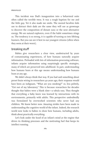BRAIN RULES
264
This incident was Dad’s inauguration into a behavioral suite
often called the terrible twos. It was a rough baptism for me and
the little guy. Yet it also made me smile. The mental faculties kids
use to distract their dads are the same they will use as grownups
to discover the composition of distant suns or the next alternative
energy. We are natural explorers, even if the habit sometimes stings
us. The tendency is so strong, it is capable of turning us into lifelong
learners. But you can see it best in our youngest citizens (often when
they seem at their worst).
breaking stuff
Babies give researchers a clear view, unobstructed by years
of contaminating experiences, of how humans naturally acquire
information. Preloaded with lots of information-processing software,
infants acquire information using surprisingly specific strategies,
many of which are preserved into adulthood. In part, understanding
how humans learn at this age means understanding how humans
learn at any age.
We didn’t always think that way. If you had said something about
preset brain wiring to researchers 40 years ago, their response would
have been an indignant, “What are you smoking?” or, less politely,
“Get out of my laboratory.” This is because researchers for decades
thought that babies were a blank slate—a tabula rasa. They thought
that everything a baby knew was learned by interactions with its
environments, primarily with adults. This perspective undoubtedly
was formulated by overworked scientists who never had any
children. We know better now. Amazing strides have been made in
understanding the cognitive world of the infant. Indeed, the research
world now looks to babies to show how humans, including adults,
think about practically everything.
Let’s look under the hood of an infant’s mind at the engine that
drives its thinking processes and the motivating fuel that keeps its
intellect running.
 