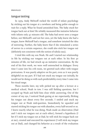 BRAIN RULES
266
tongue testing
In 1979, Andy Meltzoff rocked the world of infant psychology
by sticking out his tongue at a newborn and being polite enough to
wait for a reply. What he found astonished him. The baby stuck her
tongue back out at him! He reliably measured this imitative behavior
with infants only 42 minutes old. The baby had never seen a tongue
before, not Meltzoff’s and not her own, yet the baby knew she had a
tongue, knew Meltzoff had a tongue, and somehow intuited the idea
of mirroring. Further, the baby knew that if she stimulated a series
of nerves in a certain sequence, she could also stick her tongue out
(definitely not consistent with the notion of tabula rasa).
I tried this with my son Noah. He and I started our relationship
in life by sticking our tongues out at each other. In his first 30
minutes of life, we had struck up an imitative conversation. By the
end of his first week, we were well entrenched in dialogue: Every
time I came into his crib room, we greeted each other with tongue
protrusions. It was purely adaptive on his part, even as it was purely
delightful on my part. If I had not stuck my tongue out initially, he
would not be doing so with such predictability every time I came into
his visual range.
Three months later, my wife picked me up after a lecture at a
medical school, Noah in tow. I was still fielding questions, but I
scooped up Noah and held him close while answering. Out of the
corner of my eye, I noticed Noah gazing at me expectantly, flicking
his tongue out about every five seconds. I smiled and stuck my
tongue out at Noah mid-question. Immediately he squealed and
started sticking his tongue out with abandon, every half-second or so.
I knew exactly what he was doing. Noah made an observation (Dad
and I stick our tongues out at each other), formed a hypothesis (I
bet if I stick my tongue out at Dad, he will stick his tongue back out
at me), created and executed his experiment (I will stick my tongue
out at Dad), and changed his behavior as a result of the evaluation
 