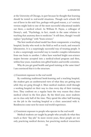 12. EXPLORATION
275
at the University of Chicago, in part because he thought that learning
should be tested in real-world situations. Though such schools fell
out of favor in the mid-’60s, perhaps with good reason, a 21st
-century
version might look to one of the most successful educational models
out there, a medical school. As William H. Payne, a colleague of
Dewey’s, said, “Psychology, in fact, stands in the same relation to
teaching that anatomy does to medicine.” It still does, though I would
replace “psychology” with “brain science.”
The best medical-school model has three components: a teaching
hospital; faculty who work in the field as well as teach; and research
laboratories. It is a surprisingly successful way of treating people. It
is also a surprisingly successful way to transfer complex information
from one brain to another. I often have watched bright non-science
majors become accepted into a medical-school program and then,
within four years, transform into gifted healers and terrific scientists.
Why do you get good health and good training at the same time?
I am convinced that it is the structure.
1) Consistent exposure to the real world
By combining traditional book-learning and a teaching hospital,
the student gets an unobstructed view of what they are getting into
while they are going through it. Most medical students stroll through
a working hospital on their way to class every day of their training
lives. They confront on a regular basis the very reason they chose
medical school in the first place. By the third year, most students
are in class only half of the time. They spend the other half learning
on the job in the teaching hospital or a clinic associated with it.
Residencies come next for more real-world experience.
2) Consistent exposure to people who operate in the real world
Medical students are taught by people who actually do what they
teach as their “day job.” In more recent years, these people are not
only practicing medical doctors, but practicing medical researchers
 