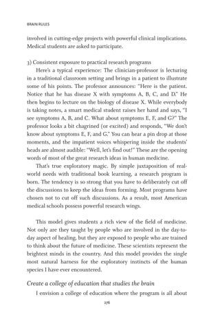 BRAIN RULES
276
involved in cutting-edge projects with powerful clinical implications.
Medical students are asked to participate.
3) Consistent exposure to practical research programs
Here’s a typical experience: The clinician-professor is lecturing
in a traditional classroom setting and brings in a patient to illustrate
some of his points. The professor announces: “Here is the patient.
Notice that he has disease X with symptoms A, B, C, and D.” He
then begins to lecture on the biology of disease X. While everybody
is taking notes, a smart medical student raises her hand and says, “I
see symptoms A, B, and C. What about symptoms E, F, and G?” The
professor looks a bit chagrined (or excited) and responds, “We don’t
know about symptoms E, F, and G.” You can hear a pin drop at those
moments, and the impatient voices whispering inside the students’
heads are almost audible: “Well, let’s find out!” These are the opening
words of most of the great research ideas in human medicine.
That’s true exploratory magic. By simple juxtaposition of real-
world needs with traditional book learning, a research program is
born. The tendency is so strong that you have to deliberately cut off
the discussions to keep the ideas from forming. Most programs have
chosen not to cut off such discussions. As a result, most American
medical schools possess powerful research wings.
This model gives students a rich view of the field of medicine.
Not only are they taught by people who are involved in the day-to-
day aspect of healing, but they are exposed to people who are trained
to think about the future of medicine. These scientists represent the
brightest minds in the country. And this model provides the single
most natural harness for the exploratory instincts of the human
species I have ever encountered.
Create a college of education that studies the brain
I envision a college of education where the program is all about
 